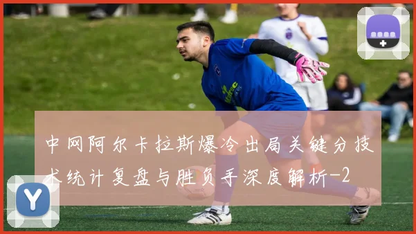 中网阿尔卡拉斯爆冷出局关键分技术统计复盘与胜负手深度解析