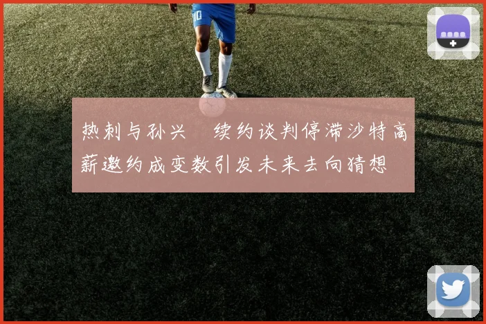 热刺与孙兴慜续约谈判停滞沙特高薪邀约成变数引发未来去向猜想
