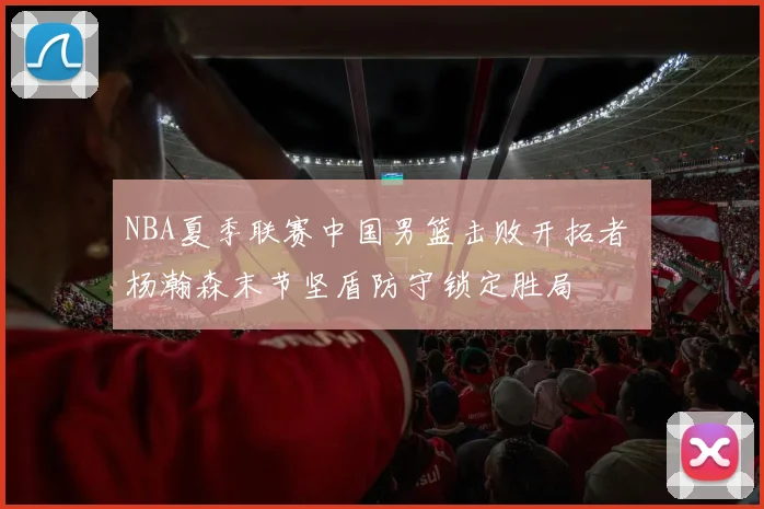 NBA夏季联赛中国男篮击败开拓者 杨瀚森末节坚盾防守锁定胜局